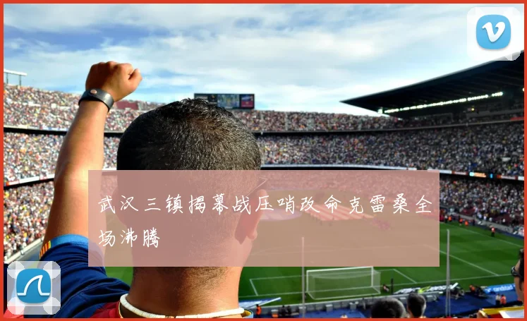 武汉三镇揭幕战压哨改命克雷桑全场沸腾