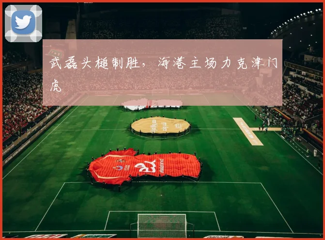 武磊头槌制胜，海港主场力克津门虎