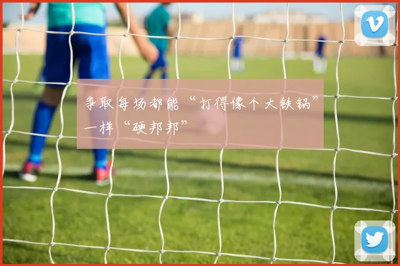 争取每场都能“打得像个大铁锅”一样“硬邦邦”