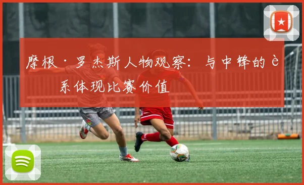摩根·罗杰斯人物观察：与中锋的联系体现比赛价值