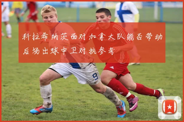 科拉希纳茨面对加拿大队能否带动后场出球中卫对抗参考