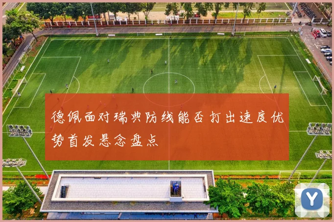 德佩面对瑞典防线能否打出速度优势首发悬念盘点