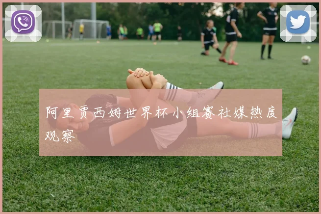 阿里贾西姆世界杯小组赛社媒热度观察