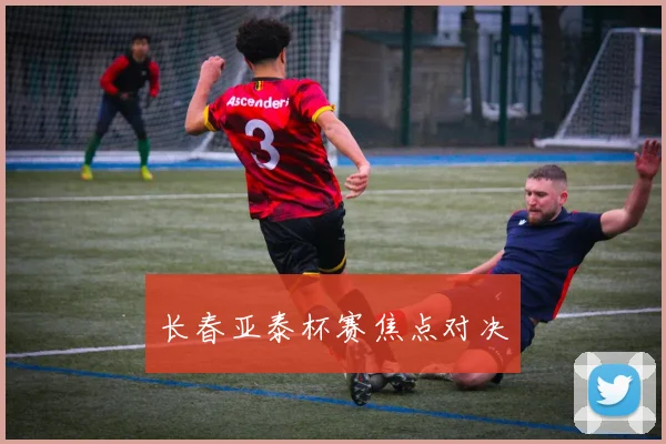 长春亚泰杯赛焦点对决
