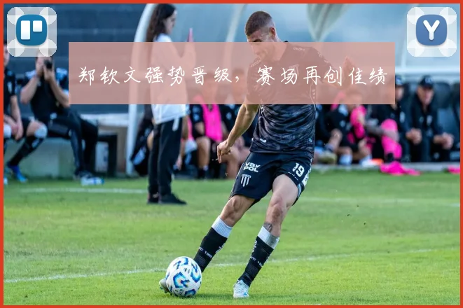 郑钦文强势晋级，赛场再创佳绩