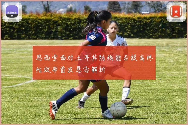 恩西索面对土耳其防线能否提高终结效率首发悬念解析