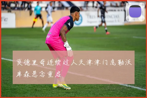 莫德里奇连续过人天津津门虎勒沃库森悬念重启