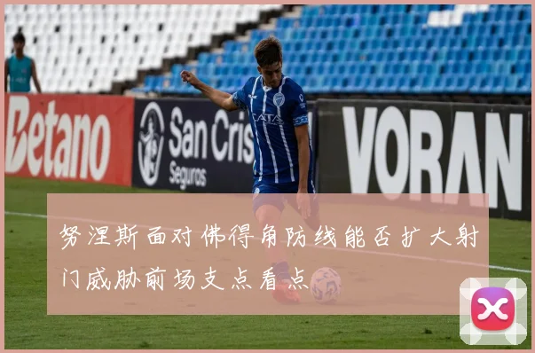 努涅斯面对佛得角防线能否扩大射门威胁前场支点看点