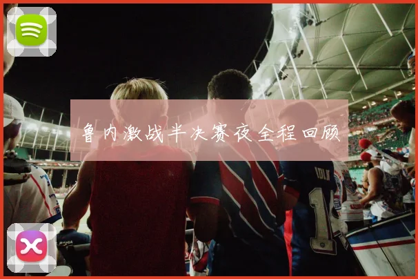 鲁内激战半决赛夜全程回顾