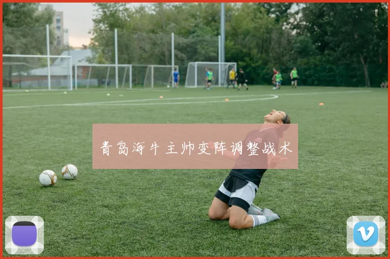 青岛海牛主帅变阵调整战术