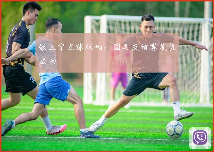 张玉宁点球双响，国足友谊赛复仇成功