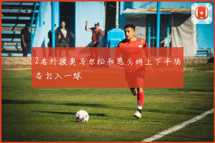 2名外援奥马尔松和恩戈姆上下半场各打入一球
