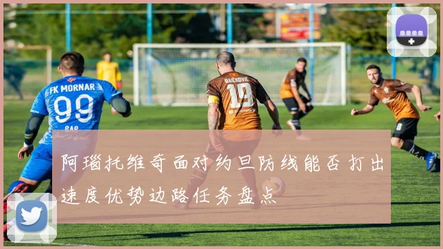 阿瑙托维奇面对约旦防线能否打出速度优势边路任务盘点