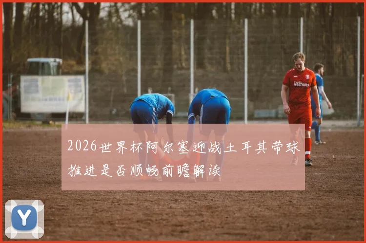 2026世界杯阿尔塞迎战土耳其带球推进是否顺畅前瞻解读