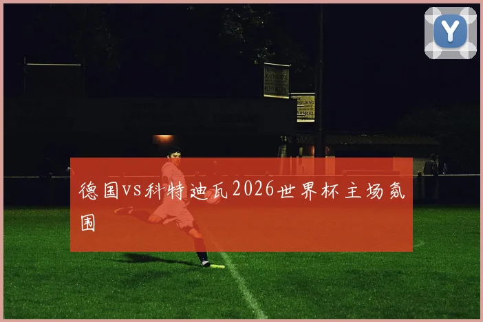 德国vs科特迪瓦2026世界杯主场氛围