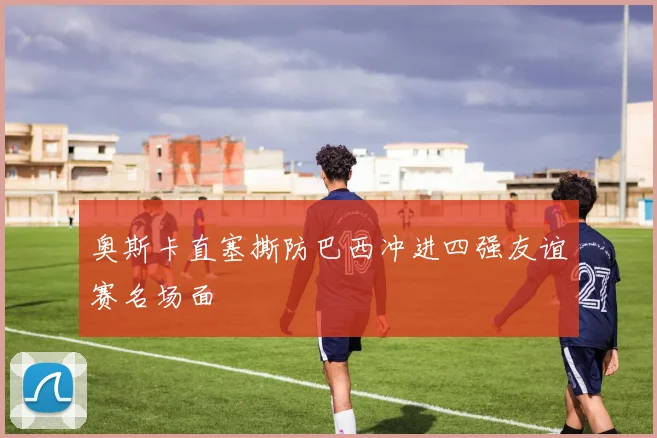 奥斯卡直塞撕防巴西冲进四强友谊赛名场面