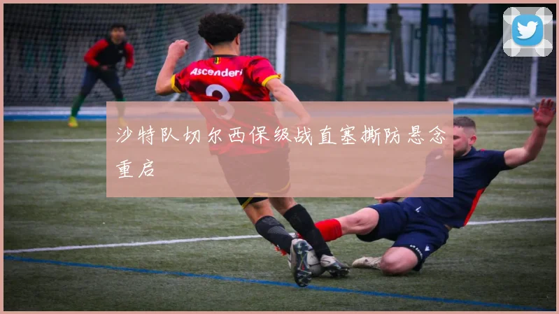 沙特队切尔西保级战直塞撕防悬念重启