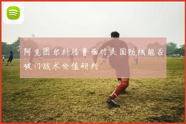 阿克图尔科格鲁面对美国防线能否破门战术价值研判