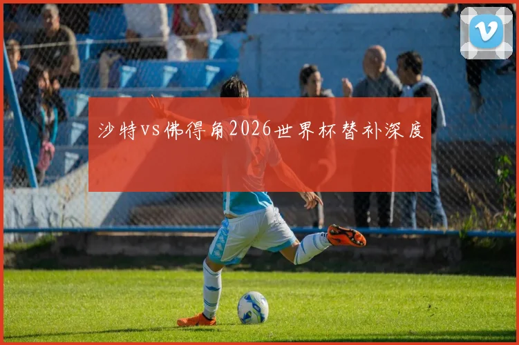 沙特vs佛得角2026世界杯替补深度