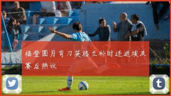 福登圆月弯刀英格兰补时连进埃及赛后热议