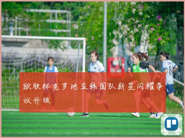 欧联杯克罗地亚韩国队新星闪耀争议升级
