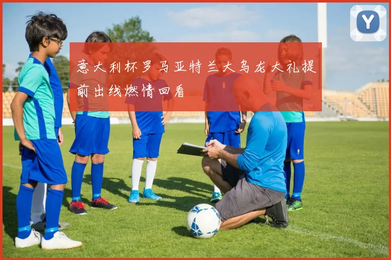 意大利杯罗马亚特兰大乌龙大礼提前出线燃情回看