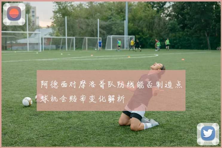 阿德面对摩洛哥队防线能否制造点球机会赔率变化解析