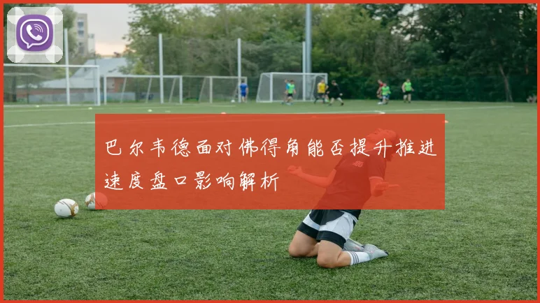巴尔韦德面对佛得角能否提升推进速度盘口影响解析