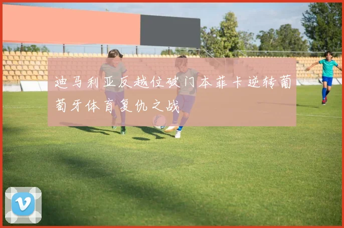 迪马利亚反越位破门本菲卡逆转葡萄牙体育复仇之战