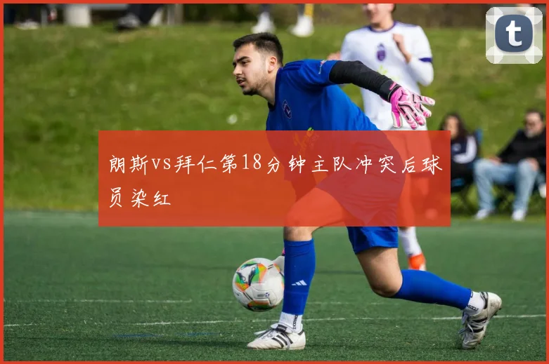 朗斯vs拜仁第18分钟主队冲突后球员染红