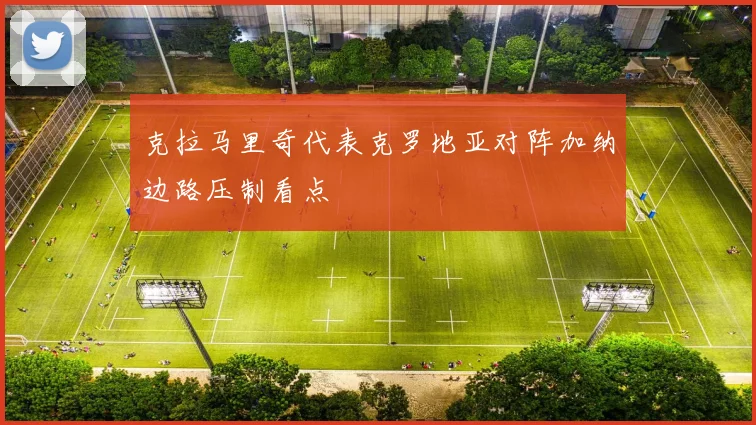 克拉马里奇代表克罗地亚对阵加纳边路压制看点