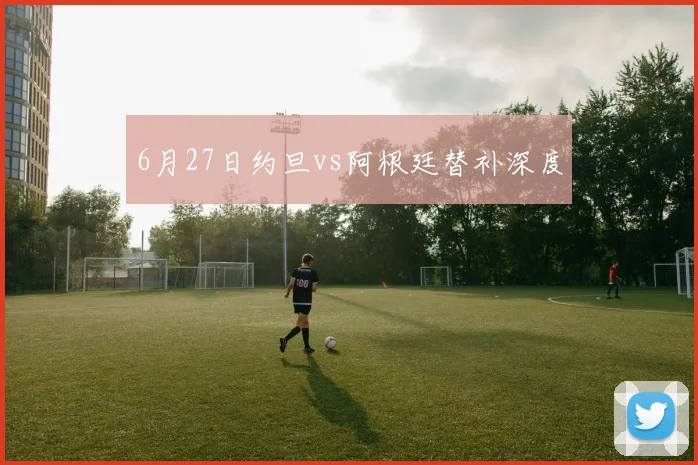 6月27日约旦vs阿根廷替补深度