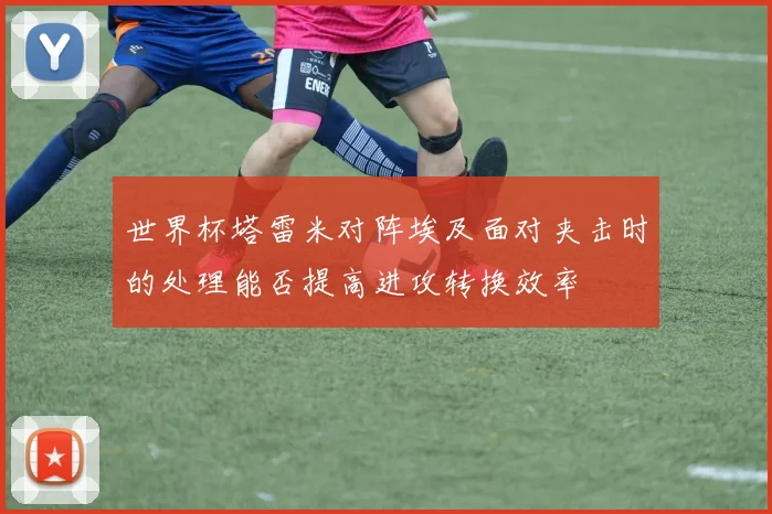 世界杯塔雷米对阵埃及面对夹击时的处理能否提高进攻转换效率