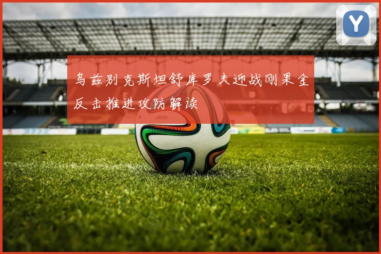 乌兹别克斯坦舒库罗夫迎战刚果金反击推进攻防解读