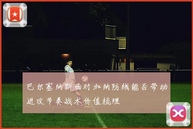 巴尔塞纳斯面对加纳防线能否带动进攻节奏战术价值梳理