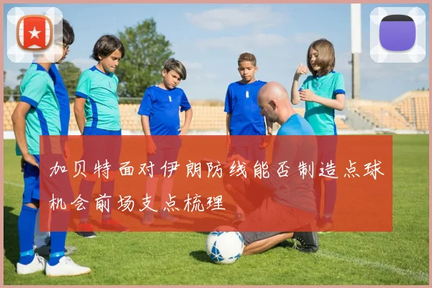 加贝特面对伊朗防线能否制造点球机会前场支点梳理