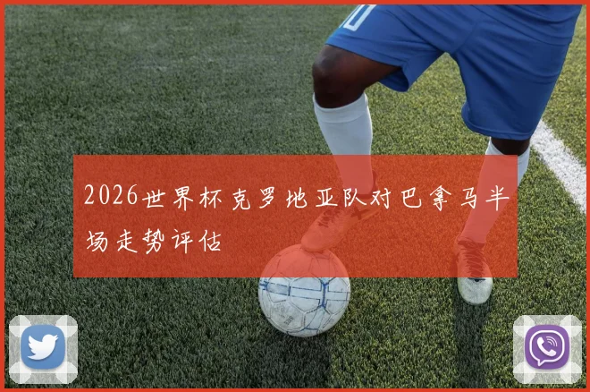 2026世界杯克罗地亚队对巴拿马半场走势评估